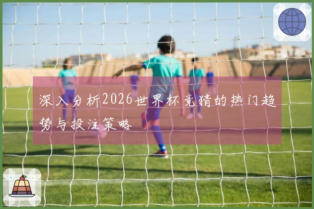 深入分析2026世界杯竞猜的热门趋势与投注策略